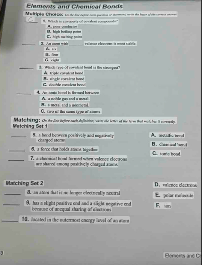 Elements and Chemical Bonds
Multiple Choico: On the line before each question or statement, write the letter of the correct anewer.
_1. Which is a property of covalent compounds?
A. poor conductor
B. high boiling point
C. high melting point
_2. An atom with_ valence electrons is most stable
A. six
B. four
C. eight
_3. Which type of covalent bond is the strongest?
A. triple covalent bond
B. single covalent bond
C. double covalent bond
_4. An 1onie bond is formed between
A. a noble gas and a metal.
B. a metal and a nonmetal
C. two of the same type of atoms.
Matching: On the line before each definition, write the letter of the term that matches it correctly.
Matching Set 1
_5. a bond between positively and negatively A. metallic bond
charged atoms B. chemical bond
_6. a force that holds atoms together C. ionic bond
_7. a chemical bond formed when valence electrons
are shared among positively charged atoms
Matching Set 2 D. valence electrons
_8. an atom that is no longer electrically neutral E. polar molecule
_9. has a slight positive end and a slight negative end F. ion
because of unequal sharing of electrons
_10. located in the outermost energy level of an atom
0
Elements and Ch