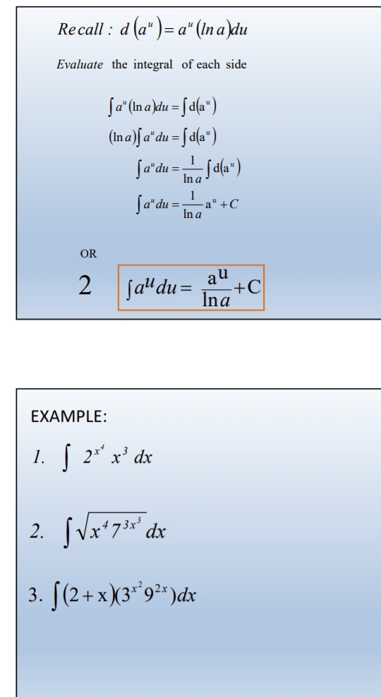 Re call : d(a^u)=a^u(ln a)du
Evaluate the integral of each side
∈t a^u(ln a)du=∈t d(a^u)
(ln a)∈t a^udu=∈t d(a^u)
∈t a^udu= 1/ln a ∈t d(a^u)
∈t a^udu= 1/ln a a^u+C
OR 
2 ∈t a^udu= a^u/ln a +C
EXAMPLE: 
1. ∈t 2^(x^4)x^3dx
2. ∈t sqrt(x^47^(3x^3))dx
3. ∈t (2+x)(3^(x^2)9^(2x))dx