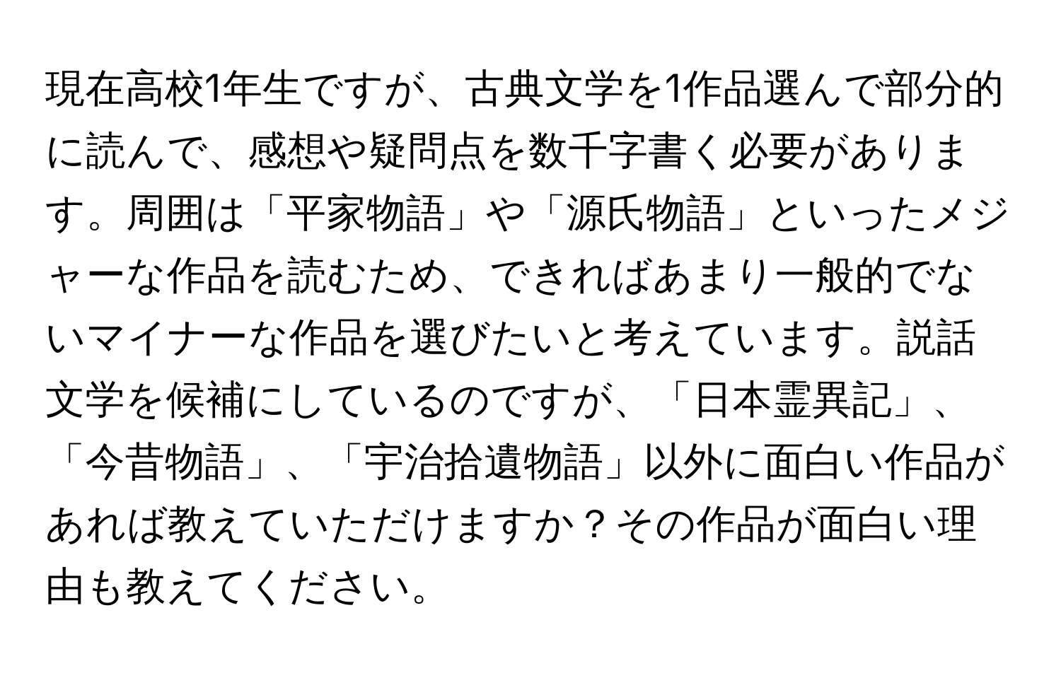 現在高校1年生ですが、古典文学を1作品選んで部分的に読んで、感想や疑問点を数千字書く必要があります。周囲は「平家物語」や「源氏物語」といったメジャーな作品を読むため、できればあまり一般的でないマイナーな作品を選びたいと考えています。説話文学を候補にしているのですが、「日本霊異記」、「今昔物語」、「宇治拾遺物語」以外に面白い作品があれば教えていただけますか？その作品が面白い理由も教えてください。