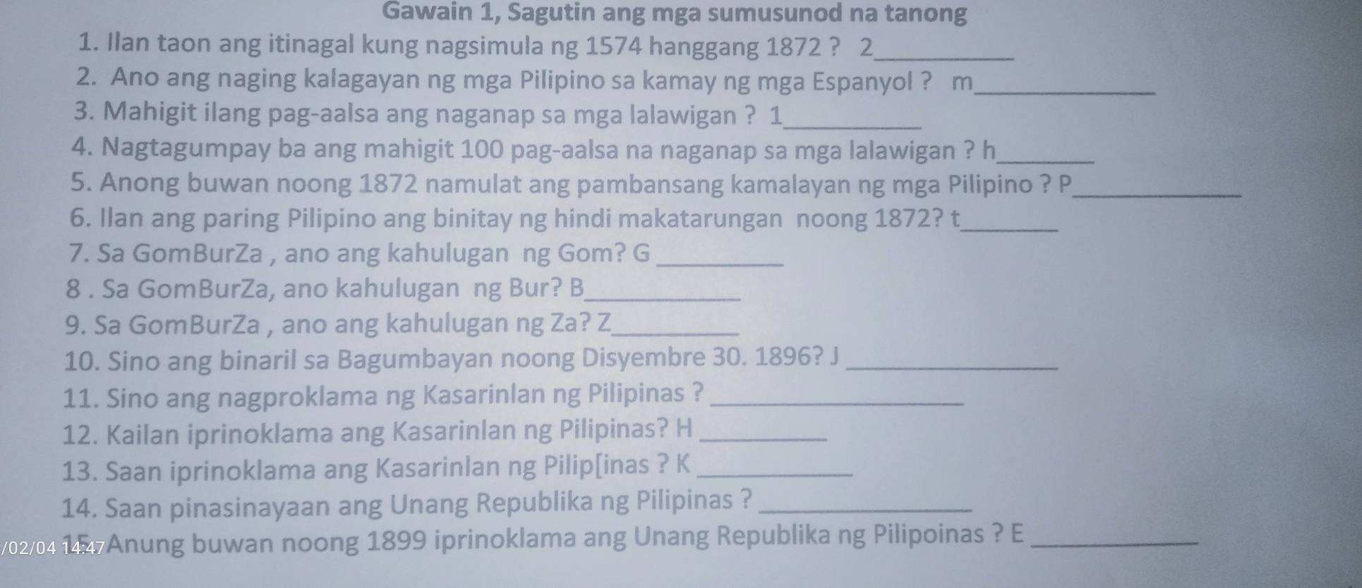 Gawain 1, Sagutin ang mga sumusunod na tanong 
1. Ilan taon ang itinagal kung nagsimula ng 1574 hanggang 1872 ? 2_ 
2. Ano ang naging kalagayan ng mga Pilipino sa kamay ng mga Espanyol ? m_ 
3. Mahigit ilang pag-aalsa ang naganap sa mga lalawigan ? 1_ 
4. Nagtagumpay ba ang mahigit 100 pag-aalsa na naganap sa mga lalawigan ? h_ 
5. Anong buwan noong 1872 namulat ang pambansang kamalayan ng mga Pilipino ? P_ 
6. Ilan ang paring Pilipino ang binitay ng hindi makatarungan noong 1872? t_ 
7. Sa GomBurZa , ano ang kahulugan ng Gom? G_ 
8 . Sa GomBurZa, ano kahulugan ng Bur? B_ 
9. Sa GomBurZa , ano ang kahulugan ng Za? Z_ 
10. Sino ang binaril sa Bagumbayan noong Disyembre 30. 1896? J_ 
11. Sino ang nagproklama ng Kasarinlan ng Pilipinas ?_ 
12. Kailan iprinoklama ang Kasarinlan ng Pilipinas? H_ 
13. Saan iprinoklama ang Kasarinlan ng Pilip[inas ? K_ 
14. Saan pinasinayaan ang Unang Republika ng Pilipinas ?_ 
v02/04 15 Anung buwan noong 1899 iprinoklama ang Unang Republika ng Pilipoinas ? E_