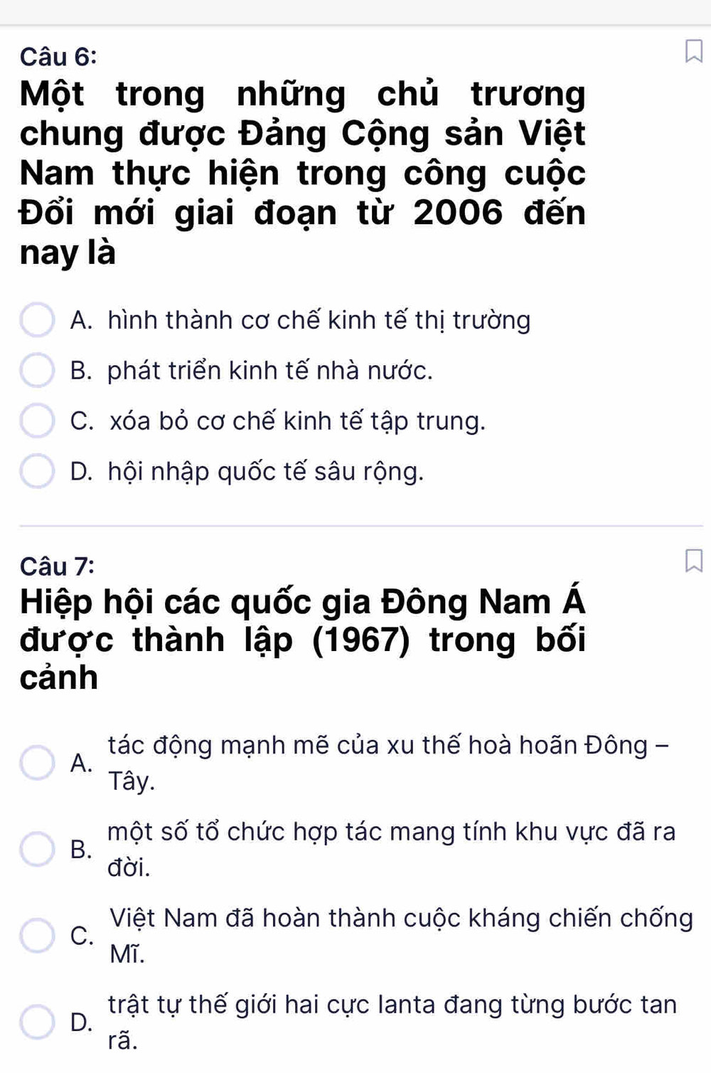 Một trong những chủ trương
chung được Đảng Cộng sản Việt
Nam thực hiện trong công cuộc
Đổi mới giai đoạn từ 2006 đến
nay là
A. hình thành cơ chế kinh tế thị trường
B. phát triển kinh tế nhà nước.
C. xóa bỏ cơ chế kinh tế tập trung.
D. hội nhập quốc tế sâu rộng.
Câu 7:
Hiệp hội các quốc gia Đông Nam Á
được thành lập (1967) trong bối
cảnh
tác động mạnh mẽ của xu thế hoà hoãn Đông -
A.
Tây.
một số tổ chức hợp tác mang tính khu vực đã ra
B.
đời.
Việt Nam đã hoàn thành cuộc kháng chiến chống
C.
Mĩ.
trật tự thế giới hai cực lanta đang từng bước tan
D.
rã.