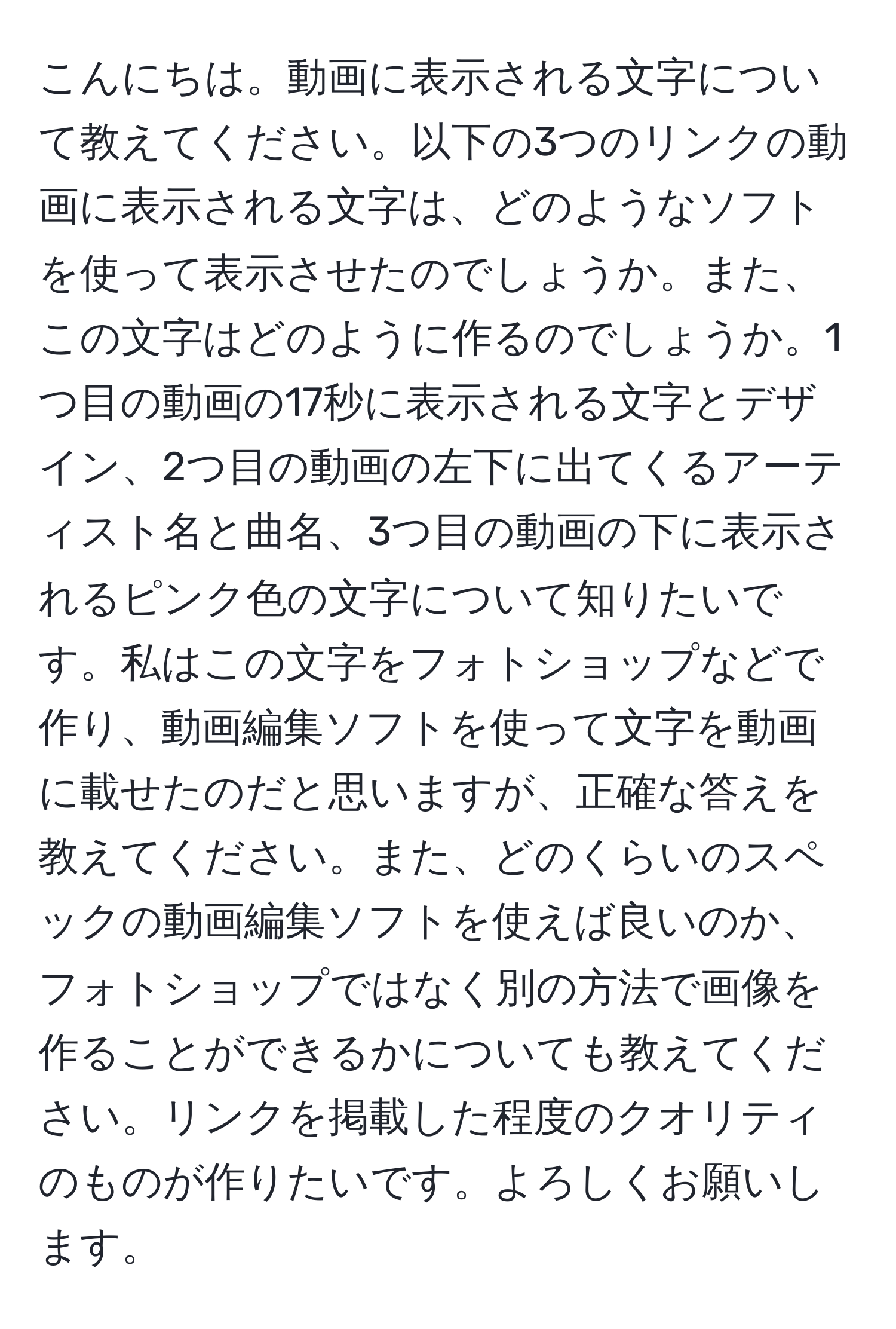 こんにちは。動画に表示される文字について教えてください。以下の3つのリンクの動画に表示される文字は、どのようなソフトを使って表示させたのでしょうか。また、この文字はどのように作るのでしょうか。1つ目の動画の17秒に表示される文字とデザイン、2つ目の動画の左下に出てくるアーティスト名と曲名、3つ目の動画の下に表示されるピンク色の文字について知りたいです。私はこの文字をフォトショップなどで作り、動画編集ソフトを使って文字を動画に載せたのだと思いますが、正確な答えを教えてください。また、どのくらいのスペックの動画編集ソフトを使えば良いのか、フォトショップではなく別の方法で画像を作ることができるかについても教えてください。リンクを掲載した程度のクオリティのものが作りたいです。よろしくお願いします。