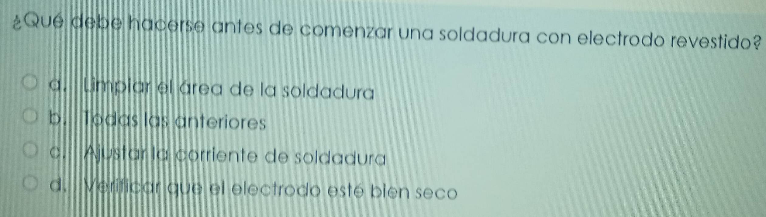 ¿Qué debe hacerse antes de comenzar una soldadura con electrodo revestido?
a. Limpiar el área de la soldadura
b. Todas las anteriores
c. Ajustar la corriente de soldadura
d. Verificar que el electrodo esté bien seco