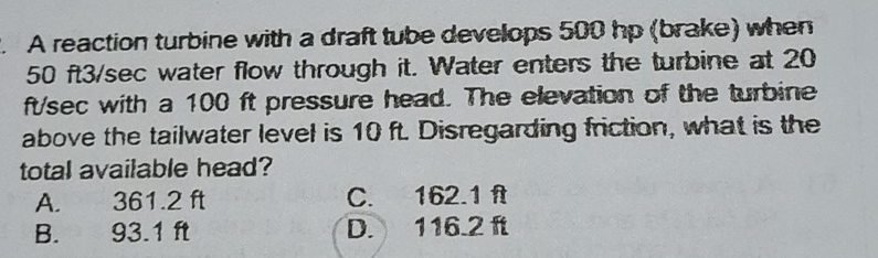 A reaction turbine with a draft tube develops 500 hp (brake) when
50 ft3/sec water flow through it. Water enters the turbine at 20
ft/sec with a 100 ft pressure head. The elevation of the turbine
above the tailwater level is 10 ft. Disregarding friction, what is the
total available head?
A. 361.2 ft C. 162.1 f
B. 93.1 ft D. 116.2 ft