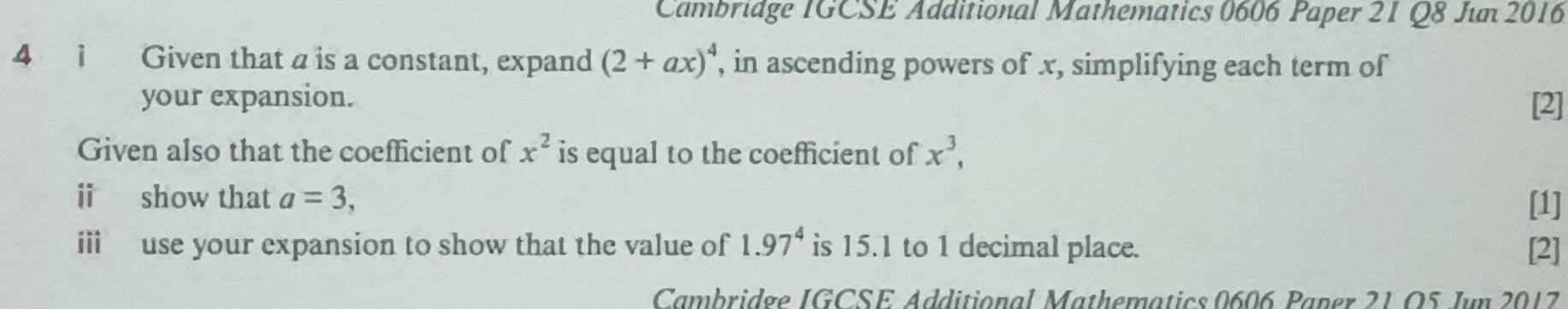 Cambridge IGCSE Additional Mathematics 0606 Paper 21 Q8 Jím 2016 
4 1 Given that a is a constant, expand (2+ax)^4 , in ascending powers of x, simplifying each term of 
your expansion. [2] 
Given also that the coefficient of x^2 is equal to the coefficient of x^3, 
i show that a=3, 
[1] 
iii use your expansion to show that the value of 1.97^4 is 15.1 to 1 decimal place. [2] 
Cambridge IGCSE Additional Mathematics 0606 Paner 21O5 Jun 2017