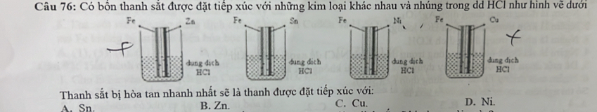 Có bồn thanh sắt được đặt tiếp xúc với những kim loại khác nhau và nhúng trong dd HCl như hình vẽ dưới

Thanh sắt bị hòa tan nhanh nhất sẽ là thanh được đặt tiếp xúc với:
A. Sn. B. Zn. C. Cu. D. Ni.