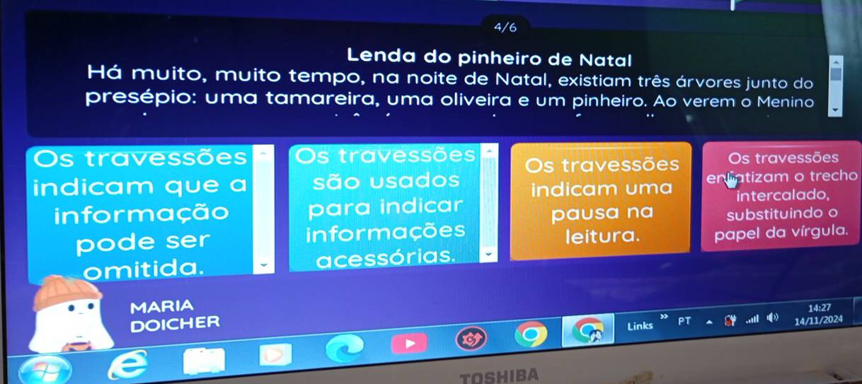 4/6 
Lenda do pinheiro de Natal 
Há muito, muito tempo, na noite de Natal, existiam três árvores junto do 
presépio: uma tamareira, uma oliveira e um pinheiro. Ao verem o Menino 
Os travessões Os travessões 
indicam que a são usados Os travessões Os travessões 
indicam uma enliatizam o trecho 
informação para indicar intercalado, 
pausa na substituindo o 
pode ser informações leitura. 
papel da vírgula. 
omitida. acessórias. 
MARIA 
14:27 
DOICHER 
Links 14/11/2024 
TOSHIBA