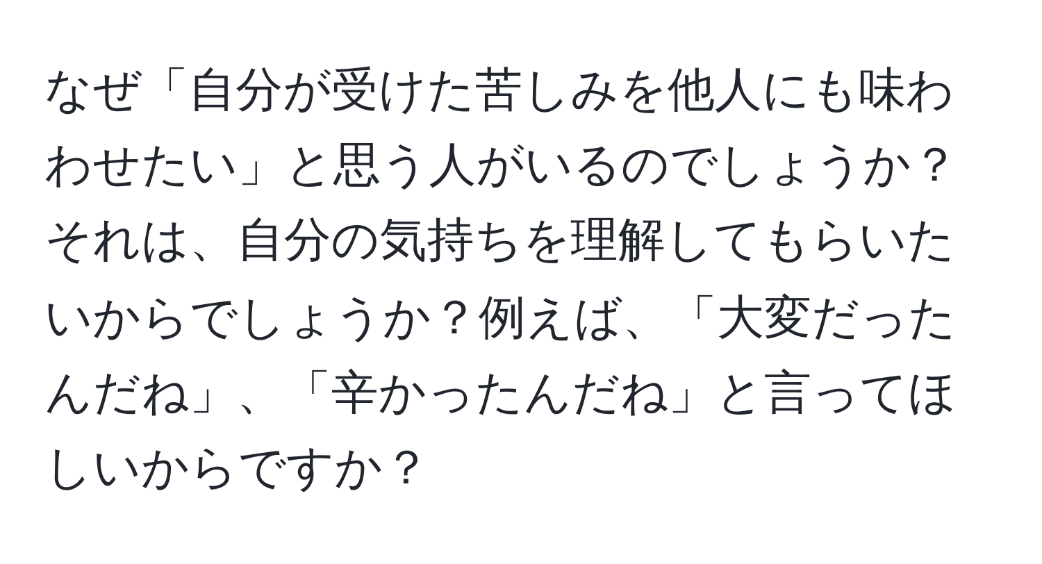 なぜ「自分が受けた苦しみを他人にも味わわせたい」と思う人がいるのでしょうか？それは、自分の気持ちを理解してもらいたいからでしょうか？例えば、「大変だったんだね」、「辛かったんだね」と言ってほしいからですか？