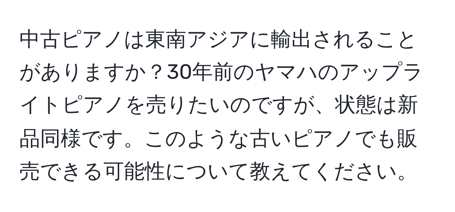 中古ピアノは東南アジアに輸出されることがありますか？30年前のヤマハのアップライトピアノを売りたいのですが、状態は新品同様です。このような古いピアノでも販売できる可能性について教えてください。