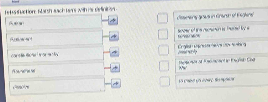 Introduction: Match each term with its definition.
Puritan dissenting group in Church of England
power of the monarch is limited by a
Parliament
constitution
English representative law-making
constitutional monarchy assembly
Roundhead Wai supporter of Paniament in English Civil
dissolve to make go away, disappear