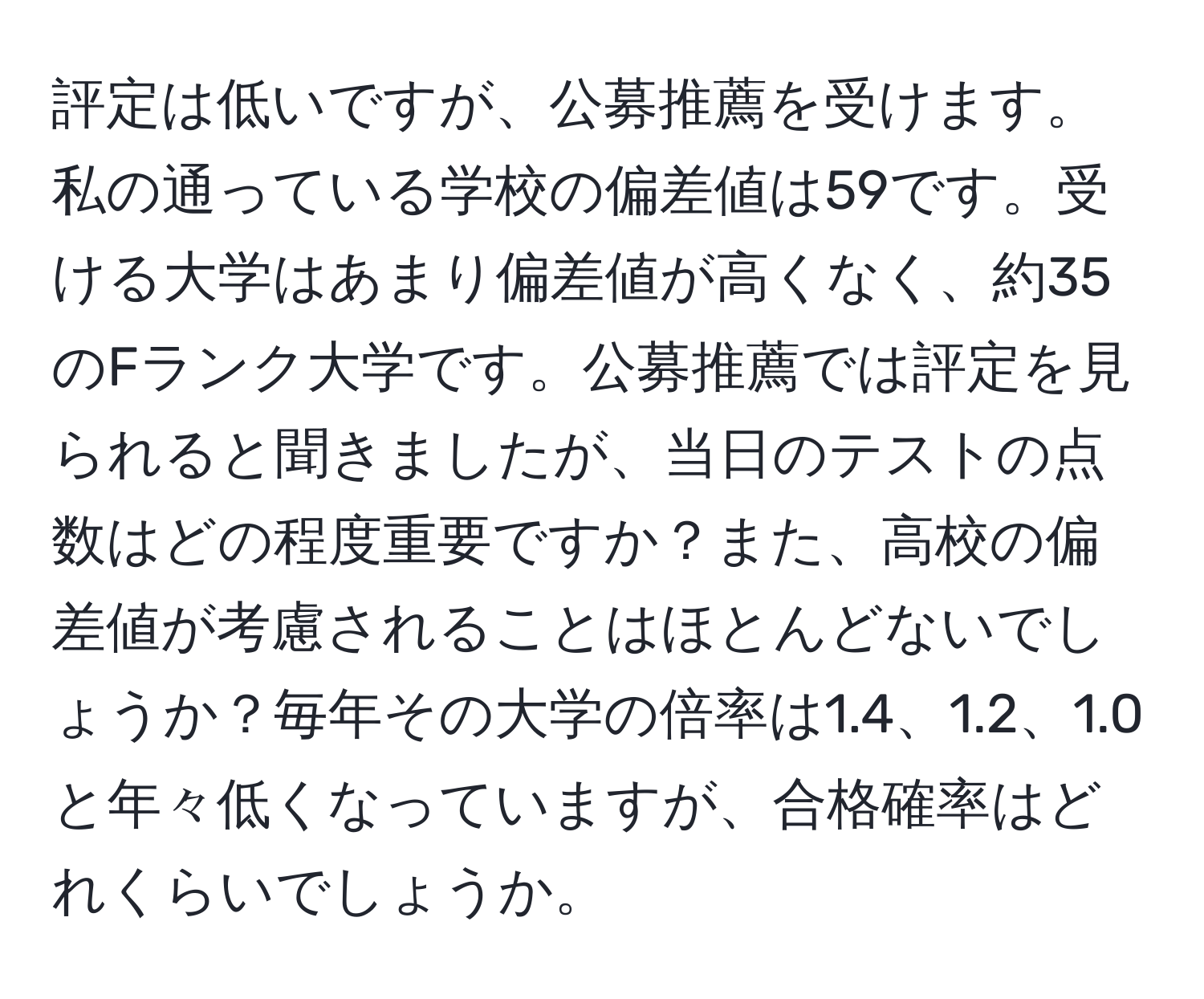 評定は低いですが、公募推薦を受けます。私の通っている学校の偏差値は59です。受ける大学はあまり偏差値が高くなく、約35のFランク大学です。公募推薦では評定を見られると聞きましたが、当日のテストの点数はどの程度重要ですか？また、高校の偏差値が考慮されることはほとんどないでしょうか？毎年その大学の倍率は1.4、1.2、1.0と年々低くなっていますが、合格確率はどれくらいでしょうか。