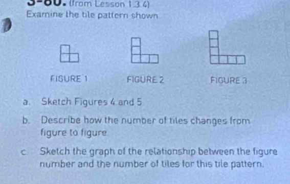 0-00- (from Lesson 1.3 4) 
Examine the tile pattern shown 
FIGURE 1 FIGURE 2 FIGURE 3 
a. Sketch Figures 4 and 5 
b. Describe how the number of tiles changes from 
figure to figure 
c. Sketch the graph of the relationship between the figure 
number and the number of tiles for this tile pattern.