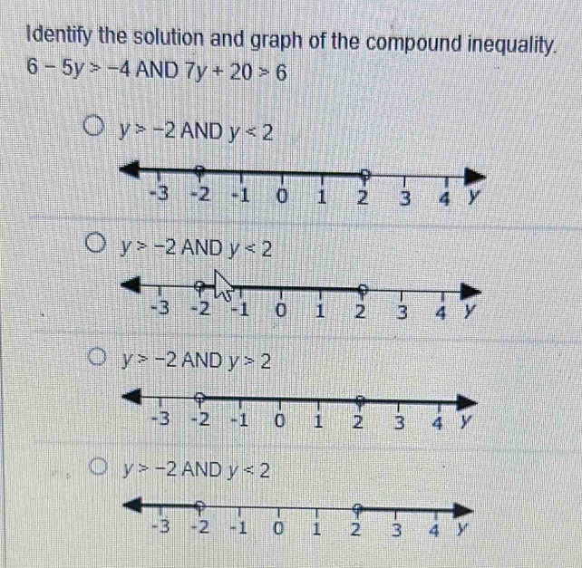 Identify the solution and graph of the compound inequality.
6-5y>-4 AND 7y+20>6
y>-2ANDy<2</tex>
y>-2 ANDy<2</tex>
y>-2ANDy>2
y>-2ANDy<2</tex>