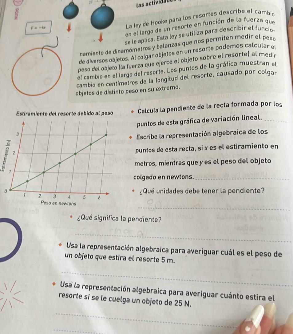 2F 
las actividaue 
en el largo de un resorte en función de la fuerza que
F=-kx
La ley de Hooke para los resortes describe el cambio 
se le aplica. Esta ley se utiliza para describir el funcio- 
namiento de dinamómetros y balanzas que nos permiten medir el peso 
de diversos objetos. Al colgar objetos en un resorte podemos calcular el 
peso del objeto (la fuerza que ejerce el objeto sobre el resorte) al medir 
el cambio en el largo del resorte. Los puntos de la gráfica muestran el 
cambio en centímetros de la longitud del resorte, causado por colgar 
objetos de distinto peso en su extremo. 
Estiramiento del resorte debido al peso Calcula la pendiente de la recta formada por los 
puntos de esta gráfica de variación lineal._ 
Escribe la representación algebraica de los 
puntos de esta recta, si x es el estiramiento en 
metros, mientras que y es el peso del objeto 
colgado en newtons._ 
¿Qué unidades debe tener la pendiente? 
_ 
¿Qué significa la pendiente? 
_ 
Usa la representación algebraica para averiguar cuál es el peso de 
un objeto que estira el resorte 5 m. 
_ 
_ 
Usa la representación algebraica para averiguar cuánto estira el 
resorte si se le cuelga un objeto de 25 N. 
_ 
_