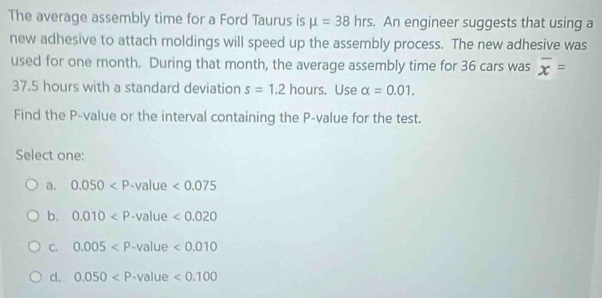 The average assembly time for a Ford Taurus is mu =38hrs. An engineer suggests that using a
new adhesive to attach moldings will speed up the assembly process. The new adhesive was
used for one month. During that month, the average assembly time for 36 cars was overline x=
37.5 hours with a standard deviation s=1.2 hours. Use alpha =0.01. 
Find the P -value or the interval containing the P -value for the test.
Select one:
a. 0.050 -value <0.075
b、 0.010 -value <0.020
C. 0.005 -value <0.010
d. 0.050 -value <0.100