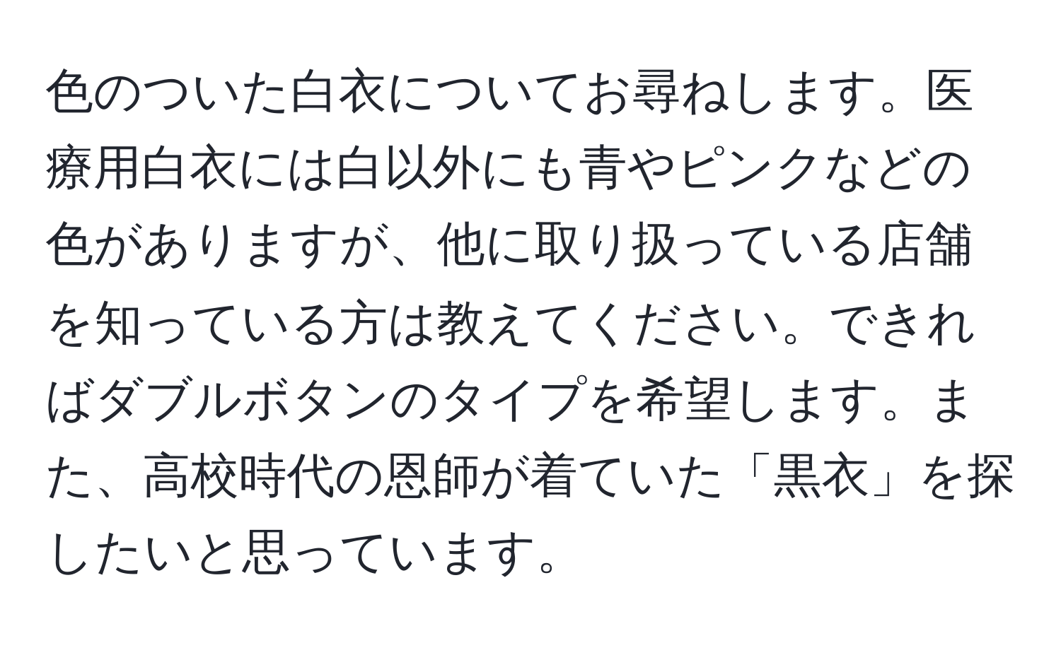 色のついた白衣についてお尋ねします。医療用白衣には白以外にも青やピンクなどの色がありますが、他に取り扱っている店舗を知っている方は教えてください。できればダブルボタンのタイプを希望します。また、高校時代の恩師が着ていた「黒衣」を探したいと思っています。