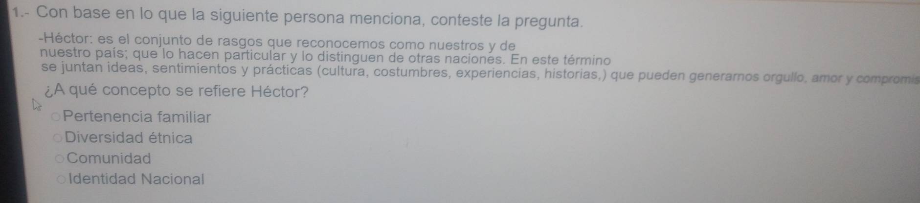 1.- Con base en lo que la siguiente persona menciona, conteste la pregunta.
-Héctor: es el conjunto de rasgos que reconocemos como nuestros y de
nuestro país; que lo hacen particular y lo distinguen de otras naciones. En este término
se juntan ideas, sentimientos y prácticas (cultura, costumbres, experiencias, historias,) que pueden generarnos orgullo, amor y compromis
¿A qué concepto se refiere Héctor?
Pertenencia familiar
Diversidad étnica
Comunidad
Identidad Nacional