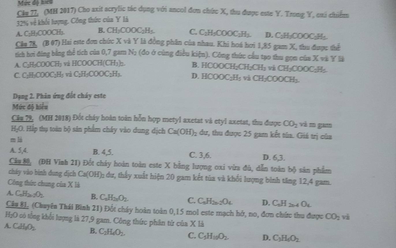 Mức độ hcn
Cin ZI, (MH 2017) Cho axit acrylic tác dụng với ancol đơn chức X, thu được este Y. Trong Y, cai chiếm
32% về khối lượng. Công thức của Y là
A. C₂H;COOCH;. B. CH_3COOC_2H_5 C. C_2H_5COOC_2H_3. D. C_2H_3( DOOC-H
Cău 78, (B 07) Hai este đơn chức X và Y là đồng phân của nhau. Khi hoá hơi 1,85 gam X, thu được thể
tích hơi đing bằng thể tích của 0,7 gam N2 (đo ở cùng điều kiện). Công thức cầu tạo thu gọn của X và Y là
A. C_2H_5COOCH_3 3 và HCOOCH(CH₃)2.
B. HCOOCH₂CH₂ CH_3 và CH₃COOC H
C. C₂H₂CO OC-Hc : à H5COOC2H3 D. H 000C_2H_5 và C 20 ofL h
Dạng 2. Phản ứng đốt cháy este
Mức độ hiểu
Cầu 79. (MH 2018) Đốt cháy hoàn toàn hỗn hợp metyl axetat và etyl axetat, thu được CO_2 và m gam
HạO. Hắp thụ toàn bộ sản phẩm cháy vào dung dịch Ca(OH)_2 dư, thu được 25 gam kết tủa. Giá trị của
m là
A. 5,4. B. 4,5. C. 3,6. D. 6,3.
Câu 80, (ĐH Vinh 21) Đốt cháy hoàn toàn este X bằng lượng oxi vừa đủ, dẫn toàn bộ sân phẩm
cháy vào bình dung dịch Ca(OH)_2 du, thấy xuất hiện 20 gam kết tủa và khổi lượng bình tăng 12,4 gam.
Công thức chung của X là
A. C_nH_2n-2O_2 C_aH_2nO_2
B.
C. C_nH_2n-2O_4 D. C_2H_2n-4O_4
Câu 81. (Chuyên Thái Bình 21) Đốt cháy hoàn toàn 0,15 mol este mạch hở, no, đơn chức thu được CO_2 và
H₂O có tổng khối lượng là 27,9 gam. Công thức phân tử của X là
A. C_4H_3O_2
B. C_2H_4O_2. C_5H_10O_2.
C.
D. C_3H_6O_2