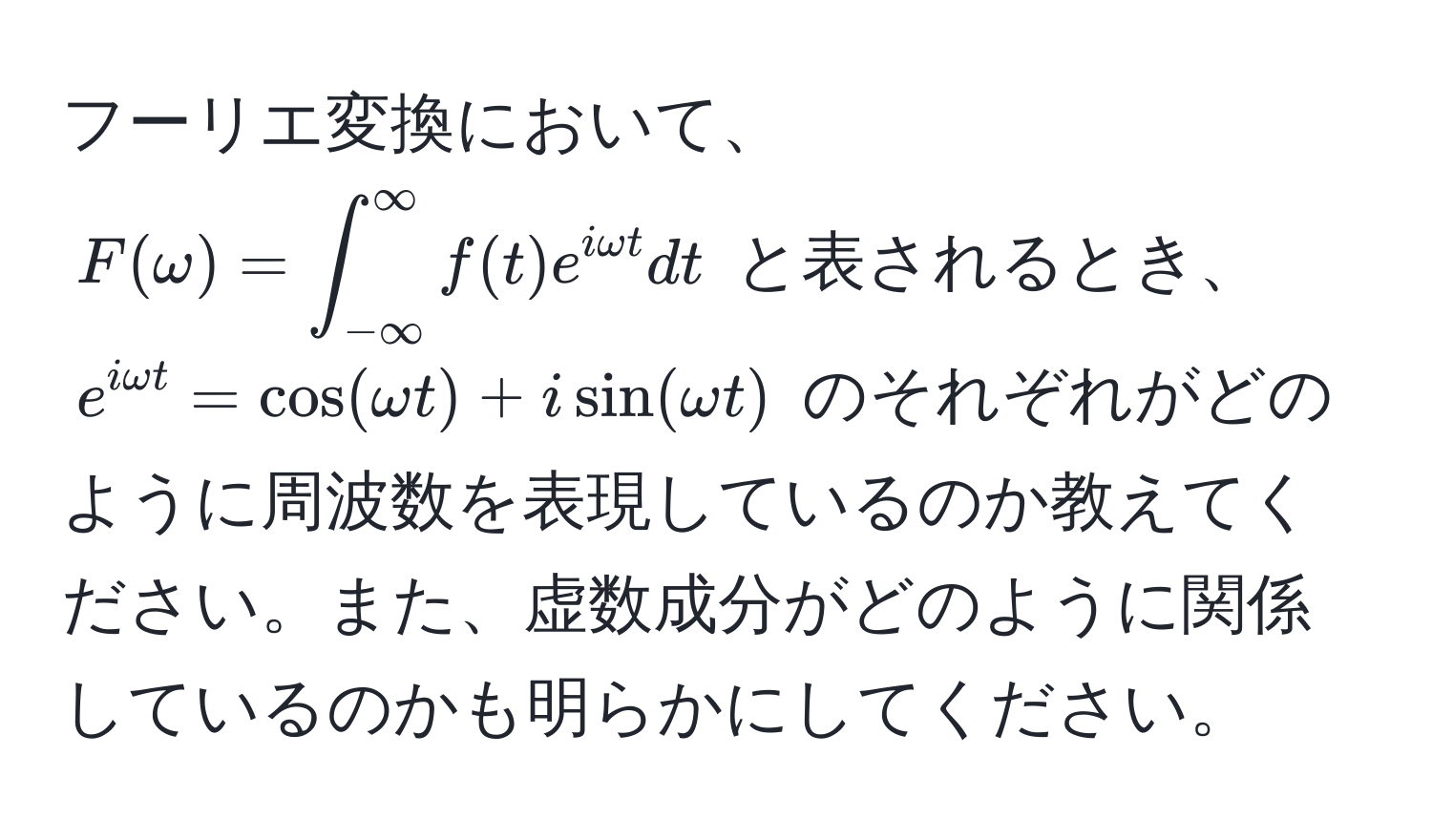 フーリエ変換において、$F(omega) = ∈t_(-∈fty)^(∈fty) f(t)e^(iomega t) dt$ と表されるとき、$e^(iomega t) = cos(omega t) + isin(omega t)$ のそれぞれがどのように周波数を表現しているのか教えてください。また、虚数成分がどのように関係しているのかも明らかにしてください。