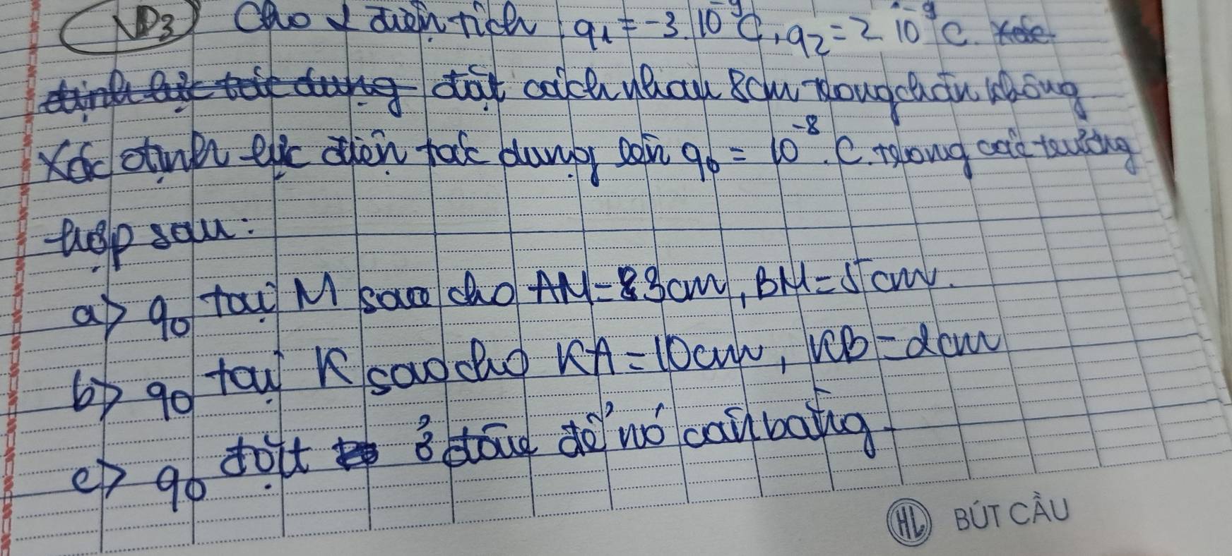 cao I z tich 9_1=-3.10^(-y)C, 9_2=210^(-9)C
g dat clch uhau Bclu Rougchcu Hhong 
Kecotull eic oen tak dumb soin 9_0=10^(-8)· C tolowg cole tealing 
uelp salu: 
a go tau M sace cho AM=3cm, BM=5cm. 
6) go tow K saodo KA=10cm, RB=dcm
ep go doit dāug dàuó caibaig