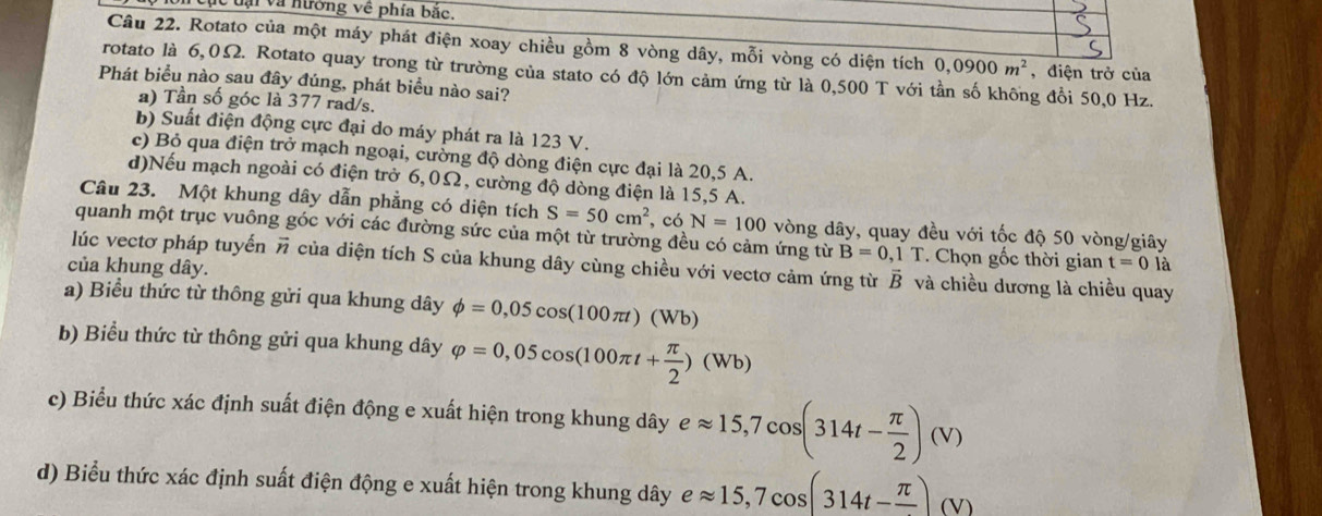 Un cục tại và nường về phía bắc.
Câu 22. Rotato của một máy phát điện xoay chiều gồm 8 vòng dây, mỗi vòng có diện tích 0,0900m^2 , điện trở của
rotato là 6,0Ω. Rotato quay trong từ trường của stato có độ lớn cảm ứng từ là 0,500 T với tần số không đổi 50,0 Hz.
Phát biểu nào sau đây đúng, phát biểu nào sai?
a) Tần số góc là 377 rad/s.
b) Suất điện động cực đại do máy phát ra là 123 V.
c) Bỏ qua điện trở mạch ngoại, cường độ dòng điện cực đại là 20,5 A.
d)Nếu mạch ngoài có điện trở 6,0Ω, cường độ dòng điện là 15,5 A.
Câu 23. Một khung dây dẫn phẳng có diện tích S=50cm^2 , có N=100 vòng dây, quay đều với tốc độ 50 vòng/giây
quanh một trục vuông góc với các đường sức của một từ trường đều có cảm ứng từ B=0,1T. Chọn gốc thời gian t=0 là
lúc vectơ pháp tuyến vector n của diện tích S của khung dây cùng chiều với vectơ cảm ứng từ vector B và chiều dương là chiều quay
của khung dây.
a) Biểu thức từ thông gửi qua khung dây phi =0,05cos (100π t)(Wb)
b) Biểu thức từ thông gửi qua khung dây varphi =0,05cos (100π t+ π /2 )(Wb)
c) Biểu thức xác định suất điện động e xuất hiện trong khung dây eapprox 15,7cos (314t- π /2 )(V)
d) Biểu thức xác định suất điện động e xuất hiện trong khung dây eapprox 15,7cos (314t-frac π )(V)