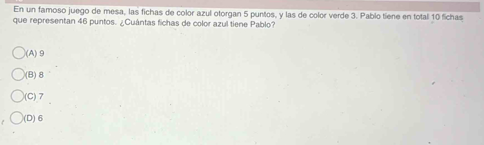 En un famoso juego de mesa, las fichas de color azul otorgan 5 puntos, y las de color verde 3. Pablo tiene en total 10 fichas
que representan 46 puntos. ¿Cuántas fichas de color azul tiene Pablo?
(A) 9
(B) 8
(C) 7
(D) 6