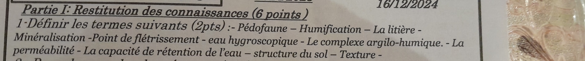 16/12/2024 
Partie I: Restitution des connaissances (6 points ) 
1-Définir les termes suivants (2pts) :- Pédofaune - Humification - La litière - 
Minéralisation -Point de flétrissement - eau hygroscopique - Le complexe argilo-humique. - La 
perméabilité - La capacité de rétention de l’eau - structure du sol - Texture -