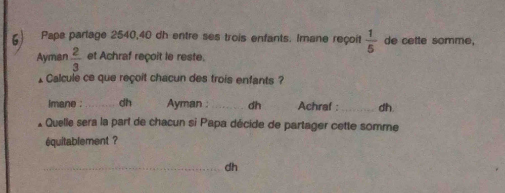 Papa parlage 2540, 40 dh entre ses trois enfants. Imane reçoit  1/5  de cette somme, 
Ayman  2/3  et Achraf reçoit le reste. 
Calcule ce que reçoit chacun des trois enfants ? 
imane ;_ dh Ayman : _dh Achraf : _dh. 
Quelle sera la part de chacun si Papa décide de partager cette somme 
équitablement ? 
_dh