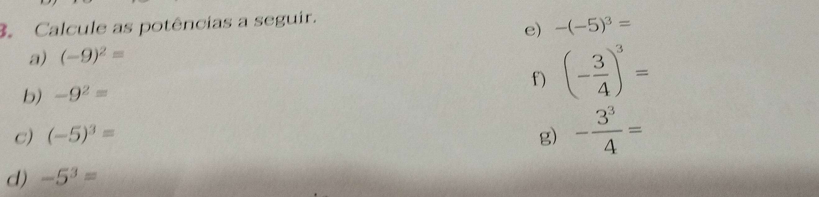 Calcule as potências a seguir. 
e) -(-5)^3=
a) (-9)^2=
b) -9^2=
f) (- 3/4 )^3=
C) (-5)^3= g) - 3^3/4 =
d) -5^3=