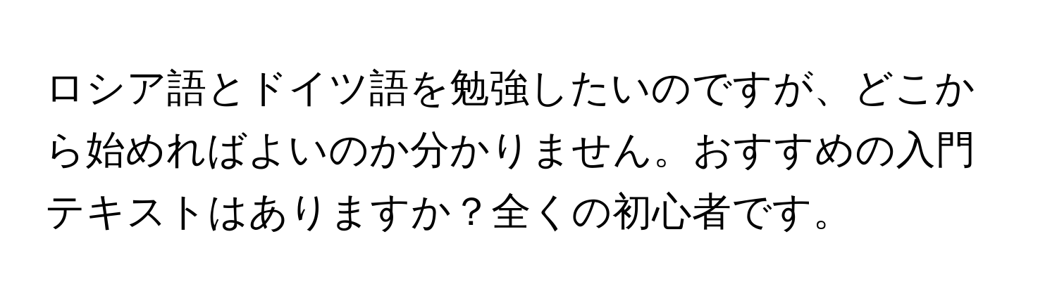 ロシア語とドイツ語を勉強したいのですが、どこから始めればよいのか分かりません。おすすめの入門テキストはありますか？全くの初心者です。