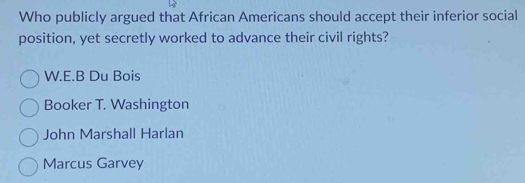 Who publicly argued that African Americans should accept their inferior social
position, yet secretly worked to advance their civil rights?
W.E.B Du Bois
Booker T. Washington
John Marshall Harlan
Marcus Garvey