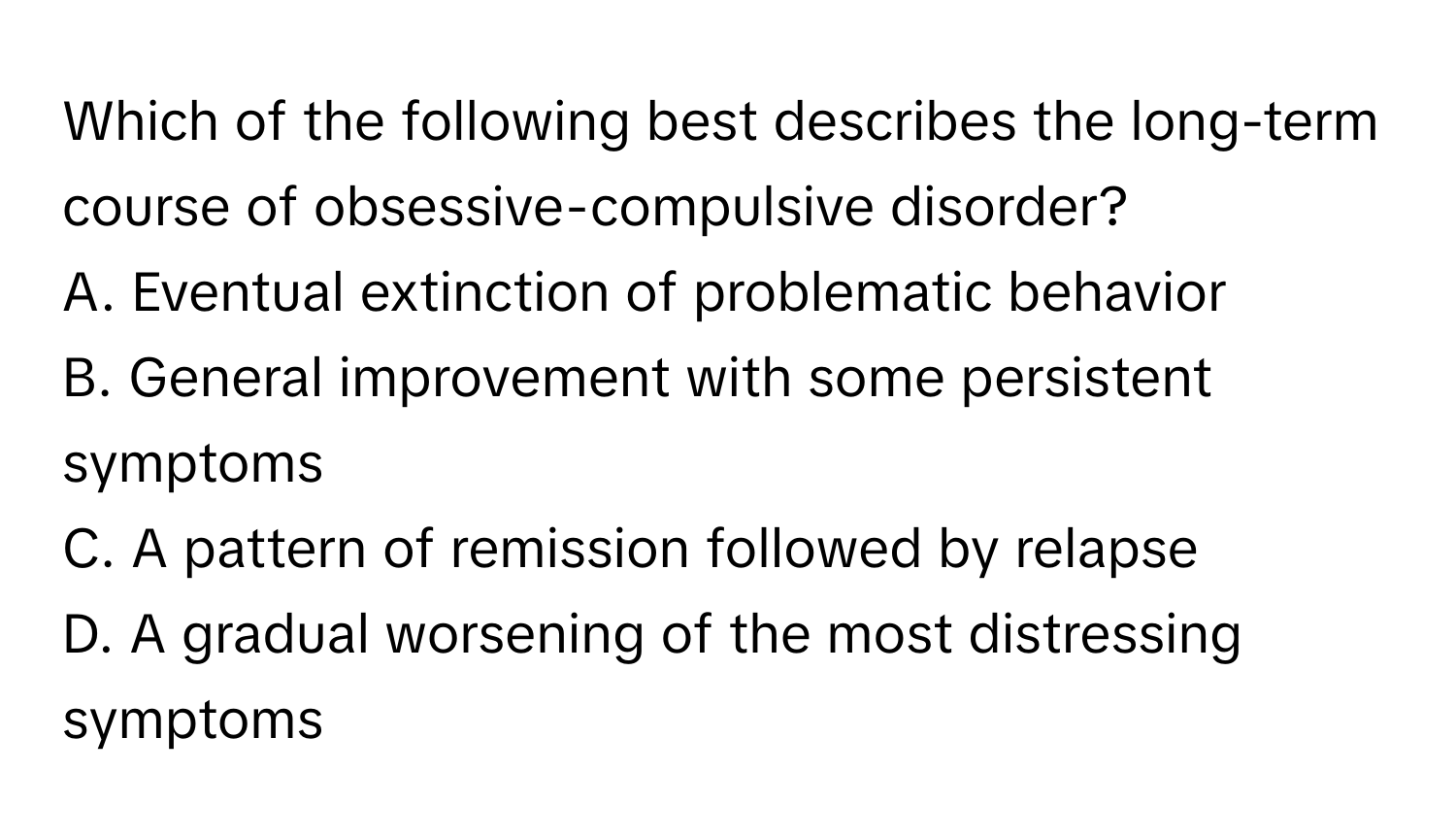 Which of the following best describes the long-term course of obsessive-compulsive disorder? 

A. Eventual extinction of problematic behavior
B. General improvement with some persistent symptoms
C. A pattern of remission followed by relapse
D. A gradual worsening of the most distressing symptoms