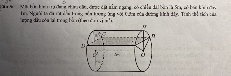 Một bồn hình trụ đang chứa dầu, được đặt nằm ngang, có chiều dài bồn là 5m, có bán kính đáy
1m. Người ta đã rút dầu trong bồn tương ứng với 0,5m của đường kính đáy. Tính thể tích của 
lượng dầu còn lại trong bồn (theo đơn vim^3).