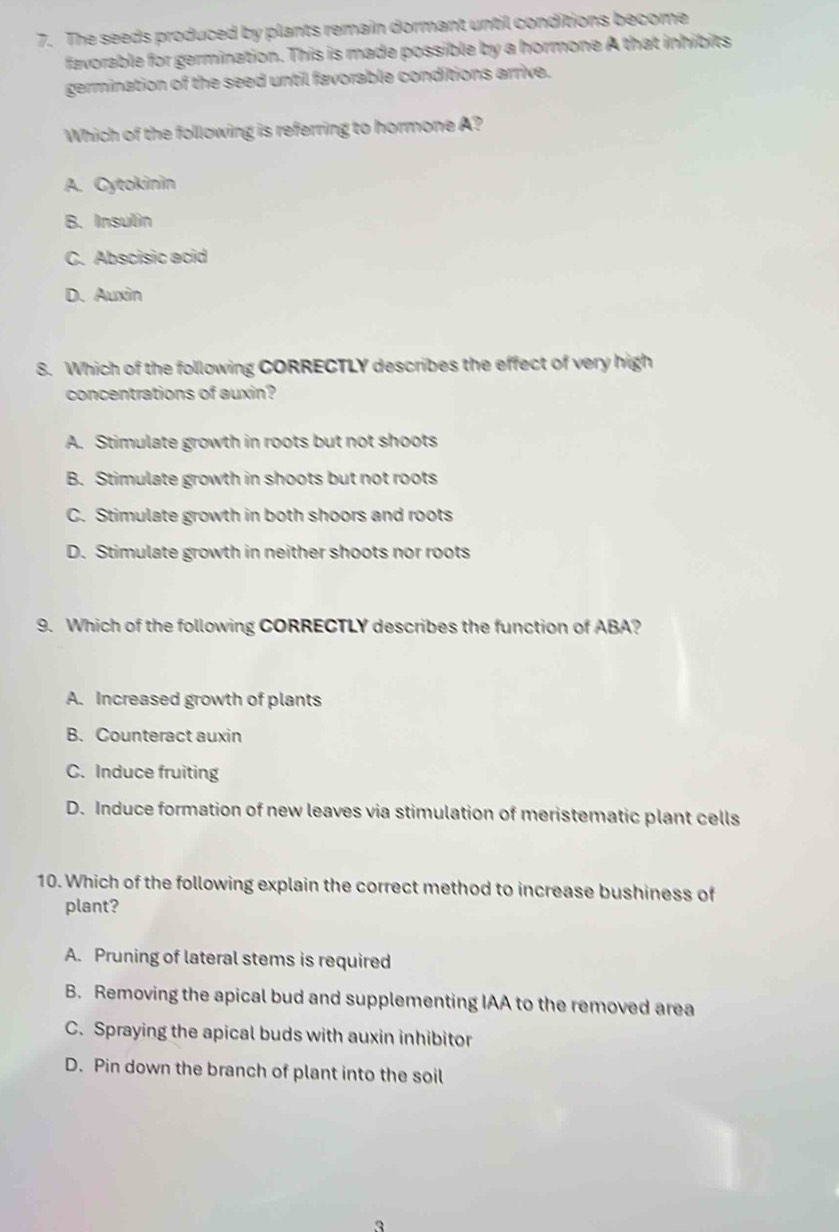 The seeds produced by plants remain dormant until conditions become
favorable for germination. This is made possible by a hormone A that inhibits
germination of the seed until favorable conditions arrive.
Which of the following is referring to hormone A?
A. Cytokinin
B. Insulin
C. Abscisic acid
D. Auxin
8. Which of the following CORRECTLY describes the effect of very high
concentrations of auxin?
A. Stimulate growth in roots but not shoots
B. Stimulate growth in shoots but not roots
C. Stimulate growth in both shoors and roots
D. Stimulate growth in neither shoots nor roots
9. Which of the following CORRECTLY describes the function of ABA?
A. Increased growth of plants
B. Counteract auxin
C. Induce fruiting
D. Induce formation of new leaves via stimulation of meristematic plant cells
10. Which of the following explain the correct method to increase bushiness of
plant?
A. Pruning of lateral stems is required
B. Removing the apical bud and supplementing IAA to the removed area
C. Spraying the apical buds with auxin inhibitor
D. Pin down the branch of plant into the soil