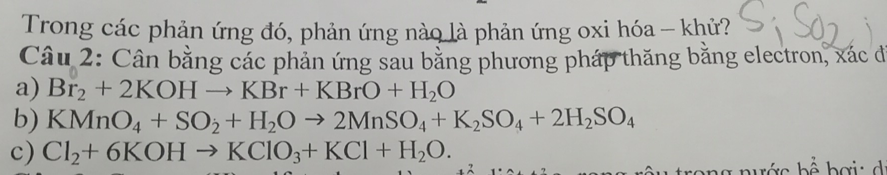 Trong các phản ứng đó, phản ứng nào là phản ứng oxi hóa - khử? 
Câu 2: Cân bằng các phản ứng sau bằng phương pháp thăng bằng electron, xác đi 
a) Br_2+2KOHto KBr+KBrO+H_2O
b) KMnO_4+SO_2+H_2Oto 2MnSO_4+K_2SO_4+2H_2SO_4
c) Cl_2+6KOHto KClO_3+KCl+H_2O.