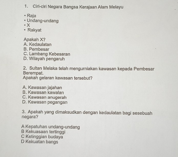 Ciri-ciri Negara Bangsa Kerajaan Alam Melayu
Raja
Undang-undang
X
Rakyat
Apakah X?
A. Kedaulatan
B. Pembesar
C. Lambang Kebesaran
D. Wilayah pengaruh
2. Sultan Melaka telah mengurniakan kawasan kepada Pembesar
Berempat.
Apakah gelaran kawasan tersebut?
A. Kawasan jajahan
B. Kawasan kawalan
C. Kawasan anugerah
D. Kawasan pegangan
3. Apakah yang dimaksudkan dengan kedaulatan bagi sesebuah
negara?
A Kepatuhan undang-undang
B Kekuasaan tertinggi
C Ketinggian budaya
D Kekuatan bangs