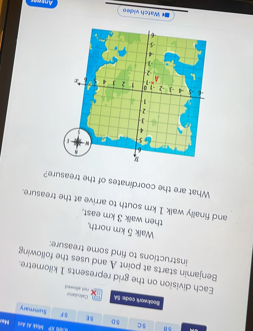 5c 5D 
9,186 XP Misk Al Ani Mer 
5 E 5 F Summary 
Calculator 
Bookwork code: 5A in not allowed 
Each division on the grid represents 1 kilometre. 
Benjamin starts at point A and uses the following 
instructions to find some treasure: 
Walk 5 km north, 
then walk 3 km east, 
and finally walk 1 km south to arrive at the treasure. 
What are the coordinates of the treasure? 
Watch video 
Answer