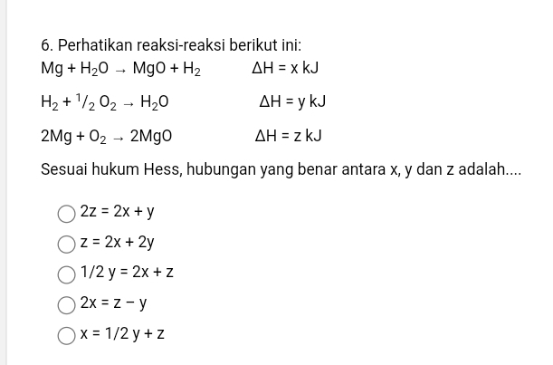 Perhatikan reaksi-reaksi berikut ini:
Mg+H_2Oto MgO+H_2 Delta H=xkJ
H_2+^1/_2O_2to H_2O △ H=ykJ
2Mg+O_2to 2MgO Delta H=zkJ
Sesuai hukum Hess, hubungan yang benar antara x, y dan z adalah....
2z=2x+y
z=2x+2y
1/2y=2x+z
2x=z-y
x=1/2y+z