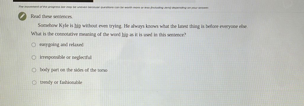 The movement of the progress bar may be uneven becouse questions can be worth more or less (including zero) depending on your answer.
I Read these sentences.
Somehow Kyle is hip without even trying. He always knows what the latest thing is before everyone else.
What is the connotative meaning of the word hip as it is used in this sentence?
easygoing and relaxed
irresponsible or neglectful
body part on the sides of the torso
trendy or fashionable