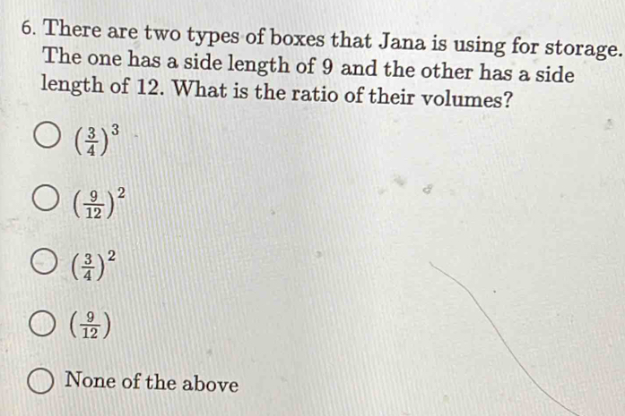 There are two types of boxes that Jana is using for storage.
The one has a side length of 9 and the other has a side
length of 12. What is the ratio of their volumes?
( 3/4 )^3
( 9/12 )^2
( 3/4 )^2
( 9/12 )
None of the above