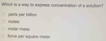 Which is a way to express concentration of a solution?
parts per billion
moles
molar mass
force per square meter