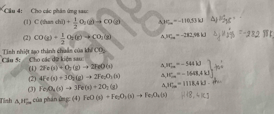 Cho các phản ứng sau: 
(1) C(thanchi)+ 1/2 O_2(g)to CO(g) △ H_(208)°=-110.53kJ
(2) CO(g)+ 1/2 O_2(g)to CO_2(g)
H_(2m)°=-282,98kJ
Tính nhiệt tạo thành chuẩn của khí CO_2. 
Câu 5: Cho các dữ kiện sau: 
(1) 2Fe(s)+O_2(g)to 2FeO(s) △ _rH_(2n)°=-544kJ
(2) 4Fe(s)+3O_2(g)to 2Fe_2O_3(s) △ _rH_(2n)°=-1648,4kJ
(3) Fe_3O_4(s)to 3Fe(s)+2O_2(g) △ _rH_(298)°=1118,4kJ
Tính △ _rH_(298)° của phản ứng: (4) FeO(s)+Fe_2O_3(s)to Fe_3O_4(s)