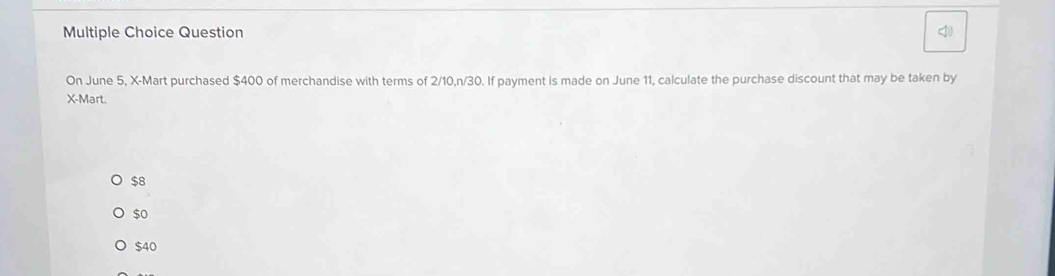 Question
On June 5, X -Mart purchased $400 of merchandise with terms of 2/10, n/30. If payment is made on June 11, calculate the purchase discount that may be taken by
X -Mart.
$8
$o
$40