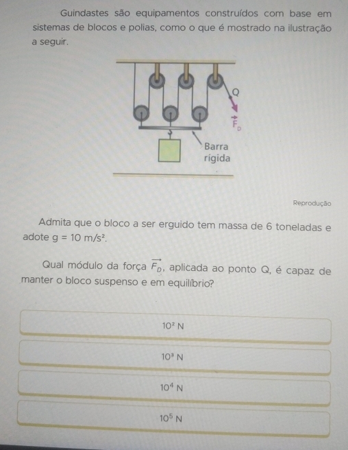 Guindastes são equipamentos construídos com base em
sistemas de blocos e polias, como o que é mostrado na ilustração
a seguir.
Reprodução
Admita que o bloco a ser erguido tem massa de 6 toneladas e
adote g=10m/s^2.
Qual módulo da força vector F_D , aplicada ao ponto Q, é capaz de
manter o bloco suspenso e em equilíbrio?
10^2N
10^3N
10^4N
10^5N