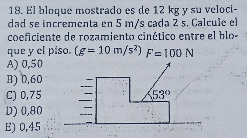 El bloque mostrado es de 12 kg y su veloci-
dad se incrementa en 5 m/s cada 2 s. Calcule el
coeficiente de rozamiento cinético entre el blo-
que y el piso. (g=10m/s^2) F=100N
A) 0,50
B) 0,60
C) 0,75
D) 0,80
E) 0,45