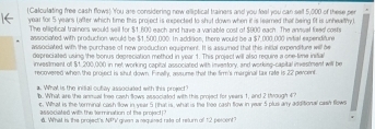 (Calculating free cash flows) 'You are considering now elliptical trainers and you feal you can sell 5,000 of these per
year for 5 years (after which time this project is expected to shut down when it is learned that being fit is unhealthy) 
The elliptical trainers would seil for $1,600 each and have a variable cost of $900 each. The anevel freed costs 
associated with production would be $1,500,000. In addision, there would be a $7,000,000 initial expenditure 
associated with the purchase of now production equipment. It is assumed that this inicial expenditure will be 
depreciated using the bonus depreciation method in year 1. This project will also require a one-time inifial 
investment off $1, 200,000 in net workung canital associated with inventory, and working-casital investment will be 
recovered when the project is shut down. Finally, avsume that the firm's marginal tax rafe is 22 percent. 
a. What is the initial oubay associated with this project? 
b. What are the anmual free cash flows associated with this project for years 1, and 2 through 4? 
e. What is the terminal cash llow in year 5 ( that is, what is the freo cash flow in year 5 plus any additional cash flows 
associated witls the termination of the projed (? 
d. What is the prolect's NPN giean a requined rate of return of 12 peicent