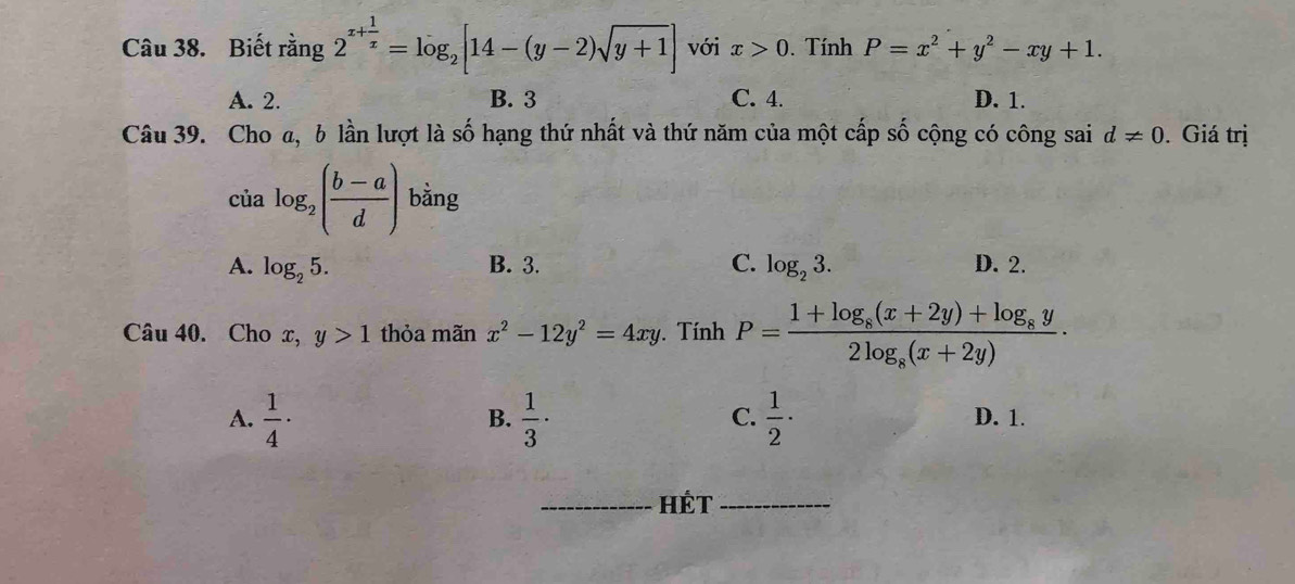 Biết rằng 2^(x+frac 1)x=log _2[14-(y-2)sqrt(y+1)] với x>0. Tính P=x^2+y^2-xy+1.
A. 2. B. 3 C. 4. D. 1.
Câu 39. Cho a, b lần lượt là số hạng thứ nhất và thứ năm của một cấp số cộng có công sai d!= 0. Giá trị
cù alog _2( (b-a)/d ) ^circ  bằng
A. log _25. C. log _23. D. 2.
B. 3.
Câu 40. Cho x, y>1 thỏa mãn x^2-12y^2=4xy Tính P=frac 1+log _8(x+2y)+log _8y2log _8(x+2y)·
B.
C.
A.  1/4 ·  1/3 ·  1/2 · D. 1.
_HÉt_