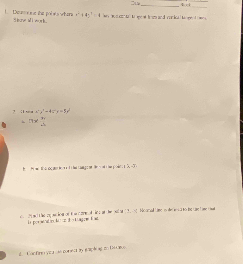 Date _Block_ 
1. Determine the points where x^2+4y^2=4 has horizontal tangent lines and vertical tangent lines. 
Show all work. 
2. Given x^2y^3-4x^2y=5y^3
a. Find  dy/dx 
b. Find the equation of the tangent line at the point (3,-3)
c. Find the equation of the normal line at the point (3,-3). Normal line is defined to be the line that 
is perpendicular to the tangent line. 
d. Confirm you are correct by graphing on Desmos.