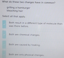 What do these two changes have in common?
grilling a hamburger
bleaching hair
Select all that apply.
Both result in a different type of molecule than
was there before.
Both are chemical changes.
Both are caused by heating.
Both are only physical changes.