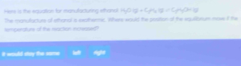 Here is the equation for manufacturing ethanal H_2O(g)+C_2H_2(g)=C_2)
The manufacture of ethanal is exathermic. Where would the position of the equilbrium move if the 
temperature of the reaction increased? 
it would stay the same